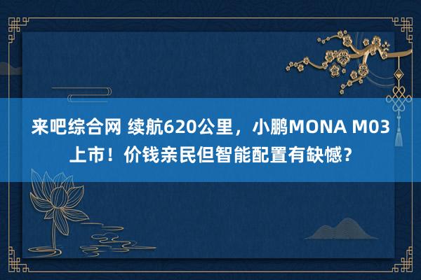 来吧综合网 续航620公里，小鹏MONA M03上市！价钱亲民但智能配置有缺憾？