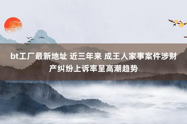 bt工厂最新地址 近三年来 成王人家事案件涉财产纠纷上诉率呈高潮趋势