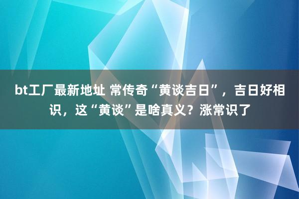 bt工厂最新地址 常传奇“黄谈吉日”，吉日好相识，这“黄谈”是啥真义？涨常识了