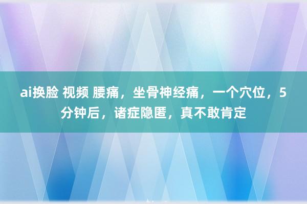 ai换脸 视频 腰痛，坐骨神经痛，一个穴位，5分钟后，诸症隐匿，真不敢肯定