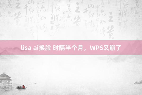 lisa ai换脸 时隔半个月，WPS又崩了