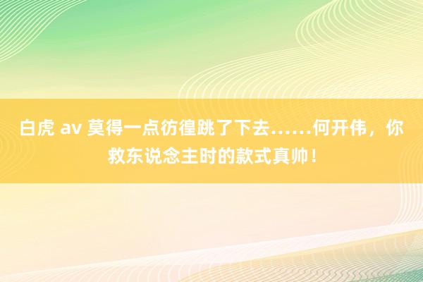 白虎 av 莫得一点彷徨跳了下去……何开伟，你救东说念主时的款式真帅！