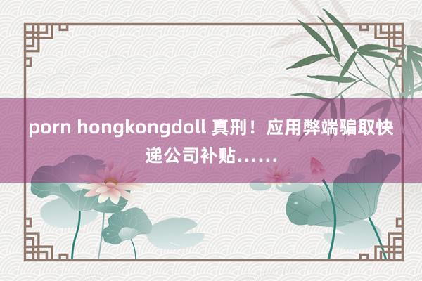 porn hongkongdoll 真刑！应用弊端骗取快递公司补贴……