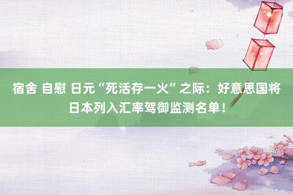 宿舍 自慰 日元“死活存一火”之际：好意思国将日本列入汇率驾御监测名单！