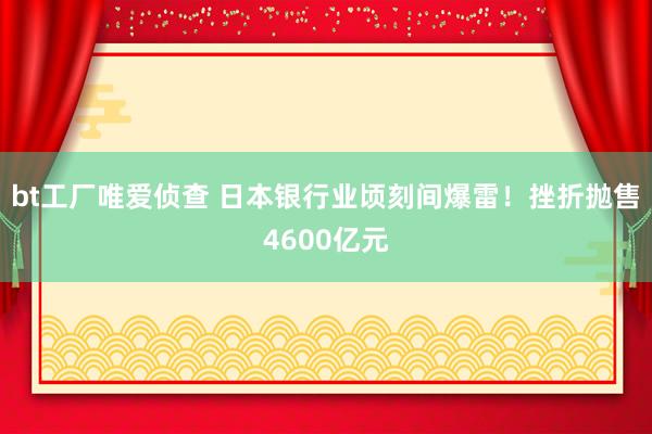 bt工厂唯爱侦查 日本银行业顷刻间爆雷！挫折抛售4600亿元