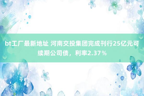 bt工厂最新地址 河南交投集团完成刊行25亿元可续期公司债，利率2.37％