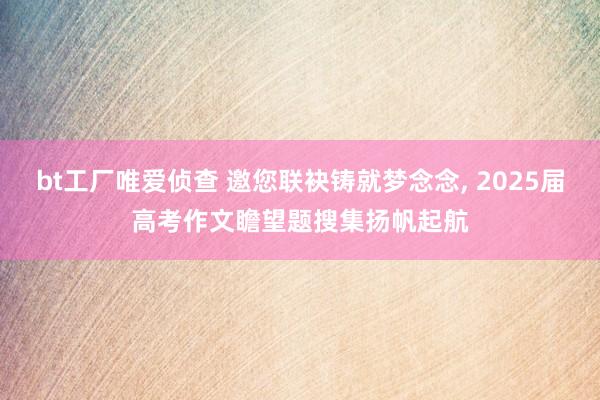 bt工厂唯爱侦查 邀您联袂铸就梦念念， 2025届高考作文瞻望题搜集扬帆起航