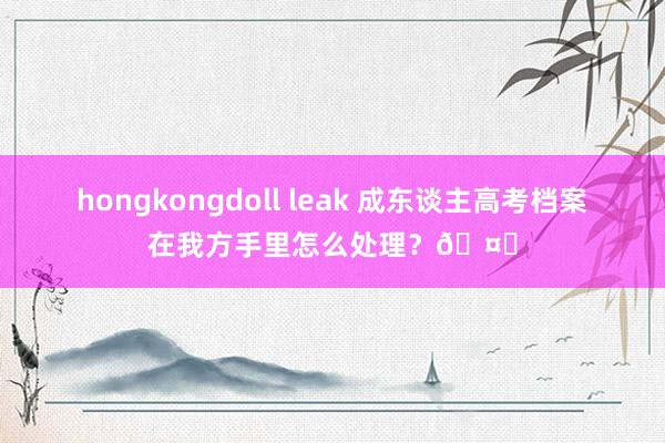 hongkongdoll leak 成东谈主高考档案在我方手里怎么处理？🤔