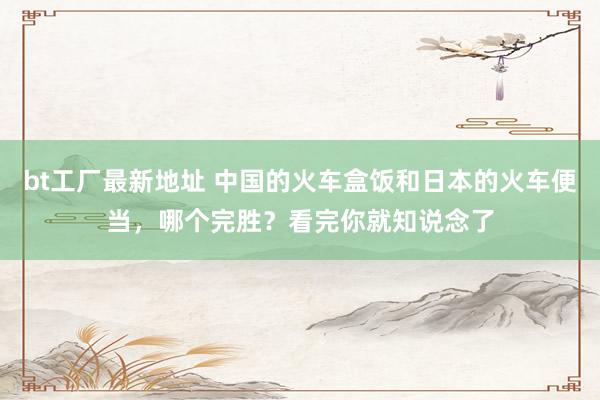 bt工厂最新地址 中国的火车盒饭和日本的火车便当，哪个完胜？看完你就知说念了