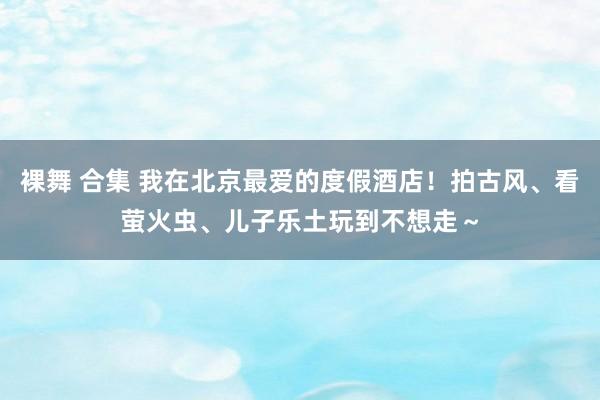 裸舞 合集 我在北京最爱的度假酒店！拍古风、看萤火虫、儿子乐土玩到不想走～