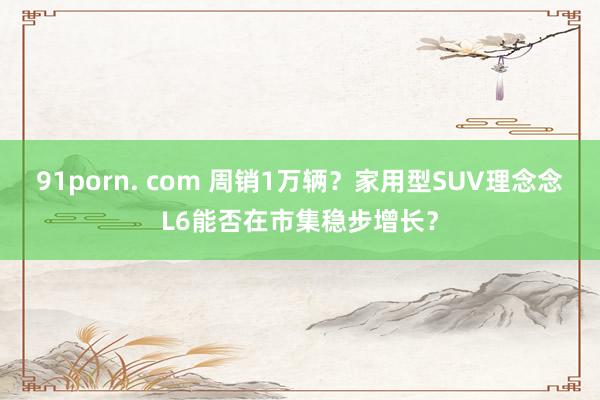 91porn. com 周销1万辆？家用型SUV理念念L6能否在市集稳步增长？