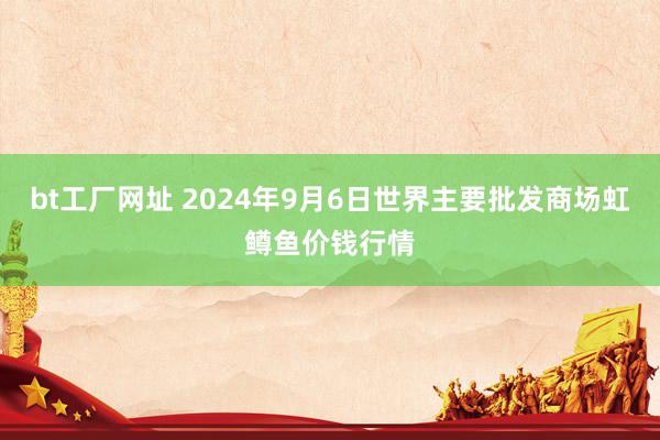 bt工厂网址 2024年9月6日世界主要批发商场虹鳟鱼价钱行情