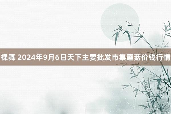 裸舞 2024年9月6日天下主要批发市集蘑菇价钱行情