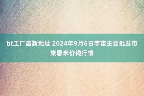 bt工厂最新地址 2024年9月6日宇宙主要批发市集薏米价钱行情