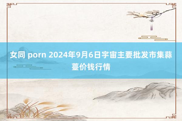 女同 porn 2024年9月6日宇宙主要批发市集蒜薹价钱行情