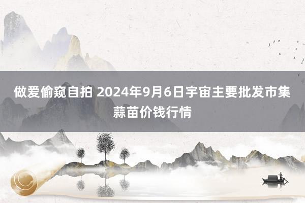 做爱偷窥自拍 2024年9月6日宇宙主要批发市集蒜苗价钱行情