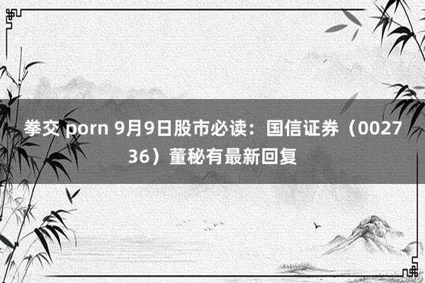 拳交 porn 9月9日股市必读：国信证券（002736）董秘有最新回复