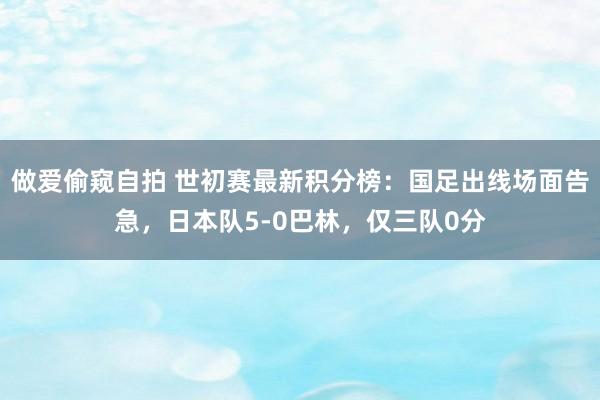 做爱偷窥自拍 世初赛最新积分榜：国足出线场面告急，日本队5-0巴林，仅三队0分