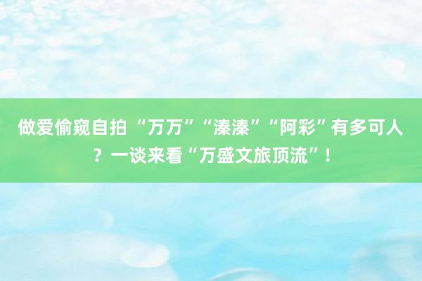 做爱偷窥自拍 “万万”“溱溱”“阿彩”有多可人？一谈来看“万盛文旅顶流”！