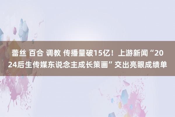 蕾丝 百合 调教 传播量破15亿！上游新闻“2024后生传媒东说念主成长策画”交出亮眼成绩单