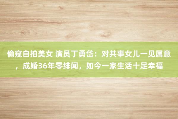 偷窥自拍美女 演员丁勇岱：对共事女儿一见属意，成婚36年零绯闻，如今一家生活十足幸福