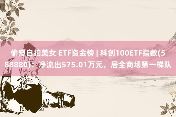 偷窥自拍美女 ETF资金榜 | 科创100ETF指数(588880)：净流出575.01万元，居全商场第一梯队