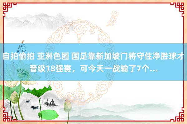 自拍偷拍 亚洲色图 国足靠新加坡门将守住净胜球才晋级18强赛，可今天一战输了7个...