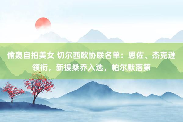 偷窥自拍美女 切尔西欧协联名单：恩佐、杰克逊领衔，新援桑乔入选，帕尔默落第