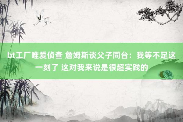 bt工厂唯爱侦查 詹姆斯谈父子同台：我等不足这一刻了 这对我来说是很超实践的