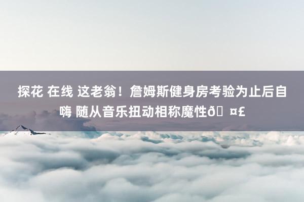 探花 在线 这老翁！詹姆斯健身房考验为止后自嗨 随从音乐扭动相称魔性🤣