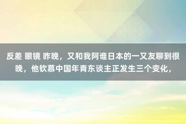 反差 眼镜 昨晚，又和我阿谁日本的一又友聊到很晚，他钦慕中国年青东谈主正发生三个变化，