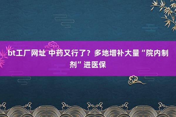 bt工厂网址 中药又行了？多地增补大量“院内制剂”进医保