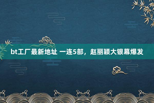 bt工厂最新地址 一连5部，赵丽颖大银幕爆发