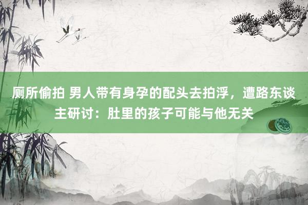 厕所偷拍 男人带有身孕的配头去拍浮，遭路东谈主研讨：肚里的孩子可能与他无关