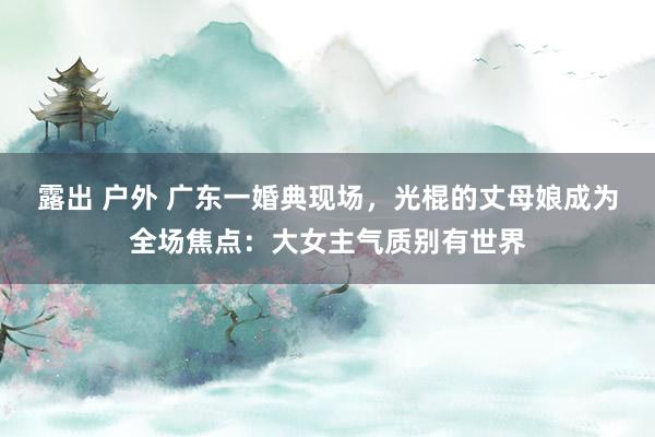 露出 户外 广东一婚典现场，光棍的丈母娘成为全场焦点：大女主气质别有世界