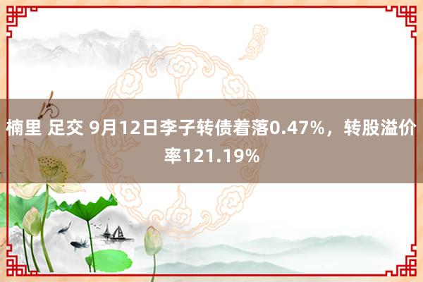 楠里 足交 9月12日李子转债着落0.47%，转股溢价率121.19%