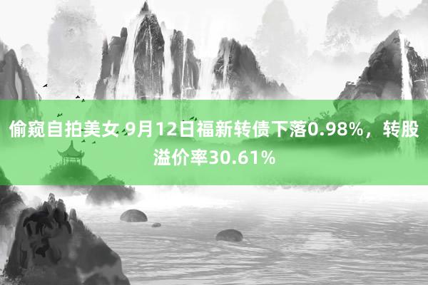 偷窥自拍美女 9月12日福新转债下落0.98%，转股溢价率30.61%