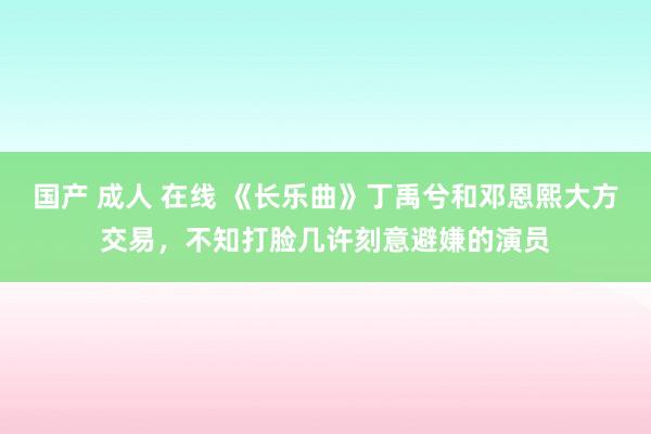 国产 成人 在线 《长乐曲》丁禹兮和邓恩熙大方交易，不知打脸几许刻意避嫌的演员