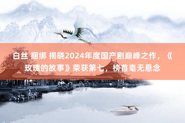 白丝 捆绑 揭晓2024年度国产剧巅峰之作，《玫瑰的故事》荣获第七，榜首毫无悬念