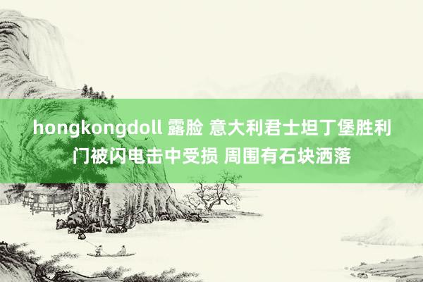 hongkongdoll 露脸 意大利君士坦丁堡胜利门被闪电击中受损 周围有石块洒落