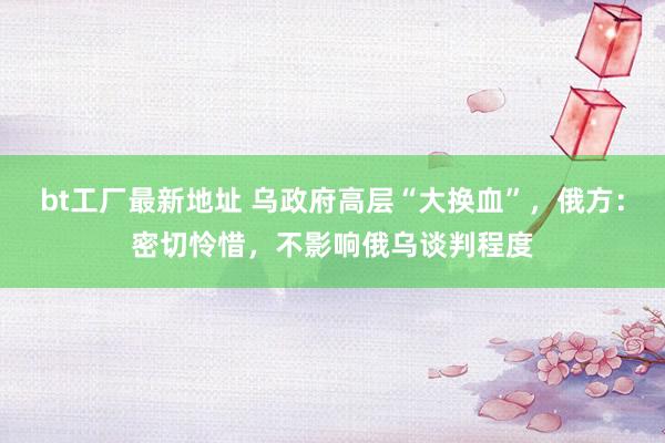 bt工厂最新地址 乌政府高层“大换血”，俄方：密切怜惜，不影响俄乌谈判程度