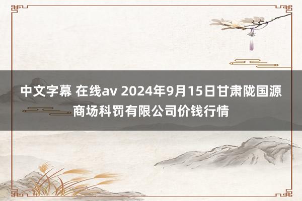 中文字幕 在线av 2024年9月15日甘肃陇国源商场科罚有限公司价钱行情