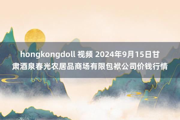 hongkongdoll 视频 2024年9月15日甘肃酒泉春光农居品商场有限包袱公司价钱行情