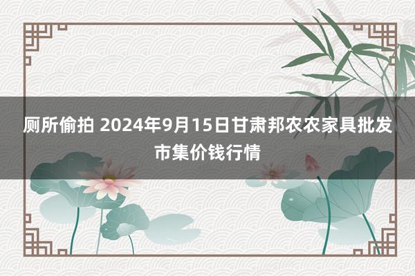 厕所偷拍 2024年9月15日甘肃邦农农家具批发市集价钱行情