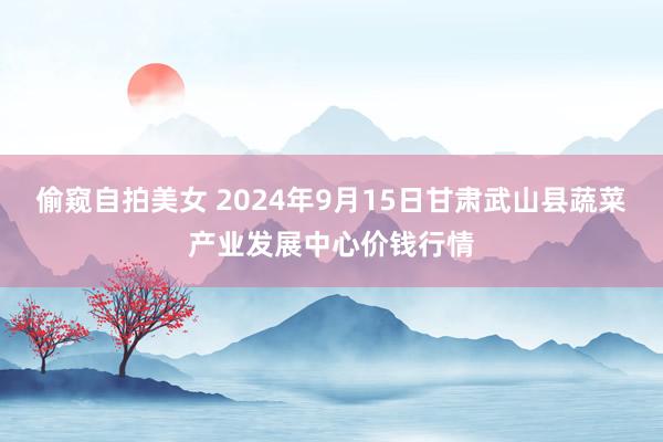 偷窥自拍美女 2024年9月15日甘肃武山县蔬菜产业发展中心价钱行情