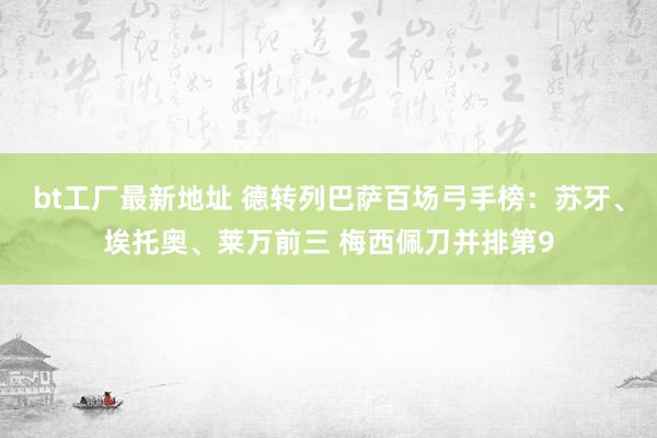 bt工厂最新地址 德转列巴萨百场弓手榜：苏牙、埃托奥、莱万前三 梅西佩刀并排第9