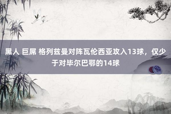 黑人 巨屌 格列兹曼对阵瓦伦西亚攻入13球，仅少于对毕尔巴鄂的14球