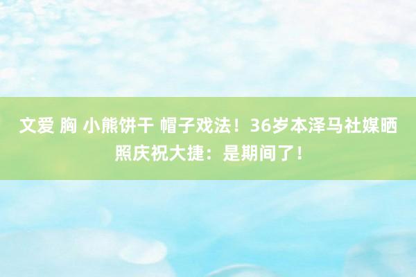 文爱 胸 小熊饼干 帽子戏法！36岁本泽马社媒晒照庆祝大捷：是期间了！