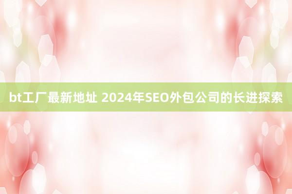 bt工厂最新地址 2024年SEO外包公司的长进探索