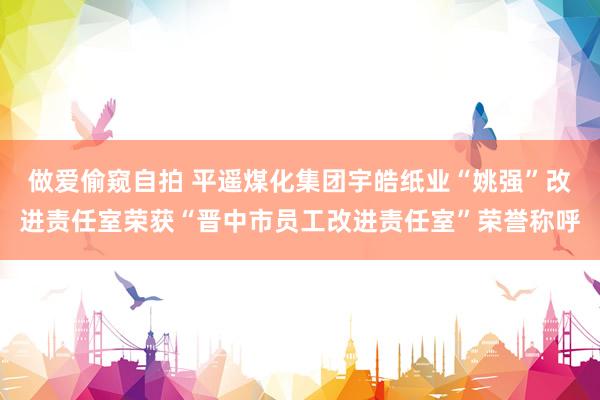 做爱偷窥自拍 平遥煤化集团宇皓纸业“姚强”改进责任室荣获“晋中市员工改进责任室”荣誉称呼